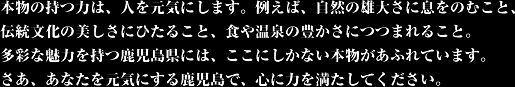 Power of real, and in the human spirit.  For example, it is breathtaking grandeur of nature, bathing in the beauty of traditional culture, be wrapped in the richness of the food and hot springs.  In Kagoshima Prefecture, with a variety of attractive, not real only here are overflowing.  Now, in Kagoshima to refresh you, please meet the power to mind.