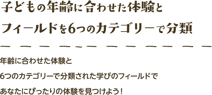 子どもの年齢に合わせた体験とフィールドを6つのカテゴリーで分類 年齢に合わせた体験と6つのカテゴリーで分類された学びのフィールドであなたにぴったりの体験を見つけよう！