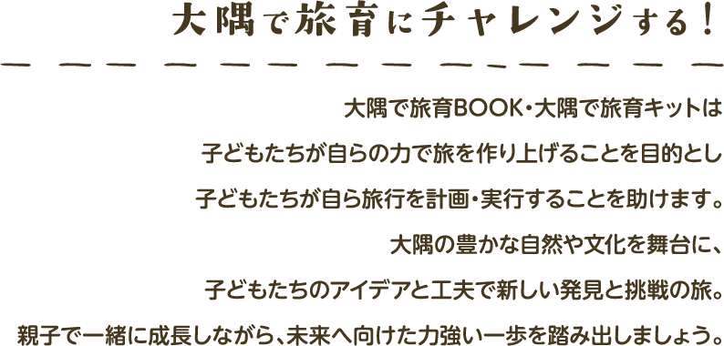 大隅で旅育をチャレンジする！ 大隅で旅育BOOK・大隅で旅育キットとは子どもたちが自らの力で旅を作り上げること目的とし子どもたちが自ら旅行を計画・実行することを助けます｡大隅の豊かな自然や文化を舞台に､子どもたちのアイデアと工夫で新しい発見と挑戦の旅｡親子で一緒に成長しながら､未来へ向けた力強い一歩を踏み出しましょう｡