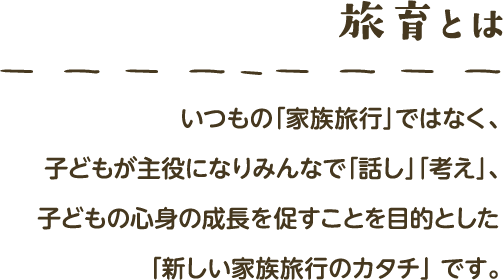 旅育とは いつもの「家族旅行」ではなく､子どもが主役 になりみんなで「話し」「考え」､子どもの心身の成長を促す ことを目的とした「新しい家族旅行のカタチ」 です｡