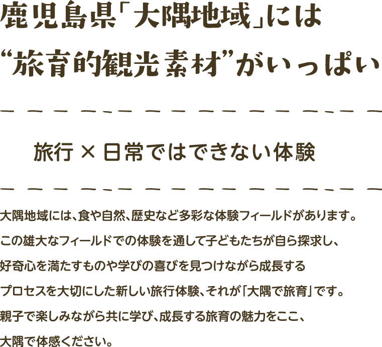 鹿児島県「大隅地域」には“旅育的観光素材”がいっぱい　旅行×日常ではできない体験　大隅地域には、食や自然、歴史など多彩な体験フィールドがあります。この雄大なフィールドでの体験を通して子どもたちが自ら探求し、好奇心を満たすものや学びの喜びを見つけながら成長するプロセスを大切にした新しい旅行体験、それが「大隅で旅育」です。親子で楽しみながら共に学び、成長する旅育の魅力をここ、大隅で体感ください。
