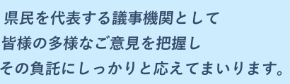 県民を代表する議事機関として、皆様の多様なご意見を把握し、その負託にしっかりと応えてまいります。